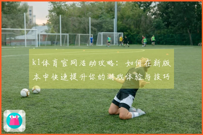 k1体育官网活动攻略：如何在新版本中快速提升你的游戏体验与技巧