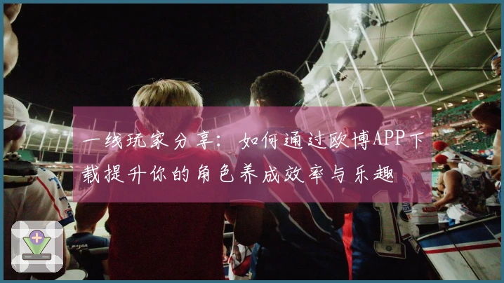 一线玩家分享：如何通过欧博APP下载提升你的角色养成效率与乐趣